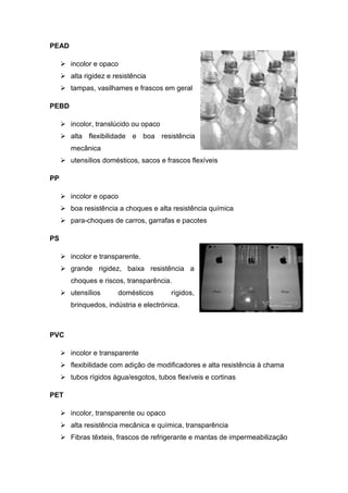 PEAD
 incolor e opaco
 alta rigidez e resistência
 tampas, vasilhames e frascos em geral
PEBD
 incolor, translúcido ou opaco
 alta flexibilidade e boa resistência
mecânica
 utensílios domésticos, sacos e frascos flexíveis
PP
 incolor e opaco
 boa resistência a choques e alta resistência química
 para-choques de carros, garrafas e pacotes
PS
 incolor e transparente.
 grande rigidez, baixa resistência a
choques e riscos, transparência.
 utensílios domésticos rígidos,
brinquedos, indústria e electrónica.
PVC
 incolor e transparente
 flexibilidade com adição de modificadores e alta resistência à chama
 tubos rígidos água/esgotos, tubos flexíveis e cortinas
PET
 incolor, transparente ou opaco
 alta resistência mecânica e química, transparência
 Fibras têxteis, frascos de refrigerante e mantas de impermeabilização
 