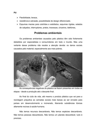 PU
 Flexibilidade, leveza,
 resistência à abrasão, possibilidade de design diferenciado.
 Espumas macias para colchões e estofados, espumas rígidas, solados
de calçados, interruptores, pratos, travessas, cinzeiros, telefones,
Problemas ambientais
Os problemas ambientais causados pelo plástico têm sido fortemente
debatidos por especialistas e consumidores em todo o mundo. Mas uma
vertente desse problema não recebe a atenção devida: os danos sociais
causados pelo material, especialmente aos mais pobres.
As consequências negativas do plástico se fazem presentes em todas as
etapas - desde a produção até o descarte final.
Ao final do ciclo de vida, até mesmo o produto plástico que vai para a
reciclagem prejudica as camadas sociais mais baixas ao ser enviado para
países em desenvolvimento e incinerado, liberando substâncias tóxicas
altamente nocivas à saúde humana.
Não temos recursos descartáveis. Não temos espécies descartáveis.
Não temos pessoas descartáveis. Não temos um planeta descartável, tudo é
precioso.
 