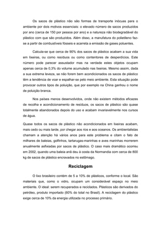 Os sacos de plástico não são formas de transporte inócuas para o
ambiente por dois motivos essenciais: o elevado número de sacos produzidos
por ano (cerca de 150 por pessoa por ano) e a natureza não biodegradável do
plástico com que são produzidos. Além disso, a manufatura do polietileno faz-
se a partir de combustíveis fósseis e acarreta a emissão de gases poluentes.
Calcula-se que cerca de 90% dos sacos de plástico acabam a sua vida
em lixeiras, ou como resíduos ou como contentores de desperdícios. Este
número pode parecer assustador mas na verdade estes objetos ocupam
apenas cerca de 0,3% do volume acumulado nas lixeiras. Mesmo assim, dada
a sua extrema leveza, se não forem bem acondicionados os sacos de plástico
têm a tendência de voar e espalhar-se pelo meio ambiente. Esta situação pode
provocar outros tipos de poluição, que por exemplo na China ganhou o nome
de poluição branca.
Nos países menos desenvolvidos, onde não existem métodos eficazes
de recolha e acondicionamento de resíduos, os sacos de plástico são quase
totalmente abandonados depois do uso e acabam invariavelmente nos cursos
de água.
Quase todos os sacos de plástico não acondicionados em lixeiras acabam,
mais cedo ou mais tarde, por chegar aos rios e aos oceanos. Os ambientalistas
chamam a atenção há vários anos para este problema e citam o fato de
milhares de baleias, golfinhos, tartarugas-marinhas e aves marinhas morrerem
anualmente asfixiadas por sacos de plástico. O caso mais dramático ocorreu
em 2002, quando uma baleia anã deu à costa da Normandia com cerca de 800
kg de sacos de plástico encravados no estômago.
Reciclagem
O lixo brasileiro contém de 5 a 10% de plásticos, conforme o local. São
materiais que, como o vidro, ocupam um considerável espaço no meio
ambiente. O ideal: serem recuperados e reciclados. Plásticos são derivados do
petróleo, produto importado (60% do total no Brasil). A reciclagem do plástico
exige cerca de 10% da energia utilizada no processo primário.
 