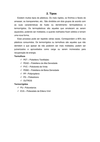 2. Tipos
Existem muitos tipos de plásticos. Os mais rígidos, os fininhos e fáceis de
amassar, os transparentes, etc.. São divididos em dois grupos de acordo com
as suas características de fusão ou derretimento: termoplásticos e
termorrígidos. Os termoplásticos são aqueles que amolecem ao serem
aquecidos, podendo ser moldados, e quando resfriados ficam sólidos e tomam
uma nova forma.
Esse processo pode ser repetido várias vezes. Correspondem a 80% dos
plásticos consumidos. Os termorrígidos ou termofixos são aqueles que não
derretem e que apesar de não poderem ser mais moldados, podem ser
pulverizados e aproveitados como carga ou serem incinerados para
recuperação de energia.
Termofixos
 PET – Polietileno Tereftalato
 PEAD – Polietileno de Alta Densidade
 PVC – Policloreto de Vinila
 PEBD – Polietileno de Baixa Densidade
 PP - Polipropileno
 PS – Poliestireno
 OUTROS
Termorrígidos
 PU - Poliuretanos
 EVA – Poliacetato de Etileno Vinil
 