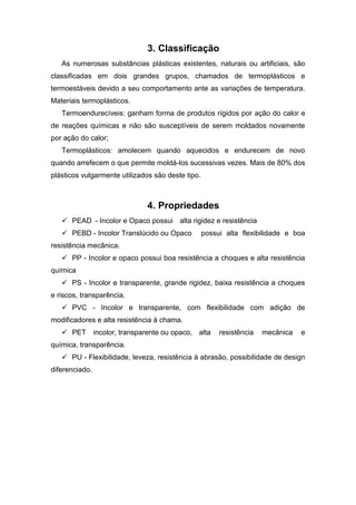 3. Classificação
As numerosas substâncias plásticas existentes, naturais ou artificiais, são
classificadas em dois grandes grupos, chamados de termoplásticos e
termoestáveis devido a seu comportamento ante as variações de temperatura.
Materiais termoplásticos.
Termoendurecíveis: ganham forma de produtos rígidos por ação do calor e
de reações químicas e não são susceptíveis de serem moldados novamente
por ação do calor;
Termoplásticos: amolecem quando aquecidos e endurecem de novo
quando arrefecem o que permite moldá-los sucessivas vezes. Mais de 80% dos
plásticos vulgarmente utilizados são deste tipo.
4. Propriedades
 PEAD - Incolor e Opaco possui alta rigidez e resistência
 PEBD - Incolor Translúcido ou Opaco possui alta flexibilidade e boa
resistência mecânica.
 PP - Incolor e opaco possui boa resistência a choques e alta resistência
química
 PS - Incolor e transparente, grande rigidez, baixa resistência a choques
e riscos, transparência.
 PVC - Incolor e transparente, com flexibilidade com adição de
modificadores e alta resistência à chama.
 PET incolor, transparente ou opaco, alta resistência mecânica e
química, transparência.
 PU - Flexibilidade, leveza, resistência à abrasão, possibilidade de design
diferenciado.
 
