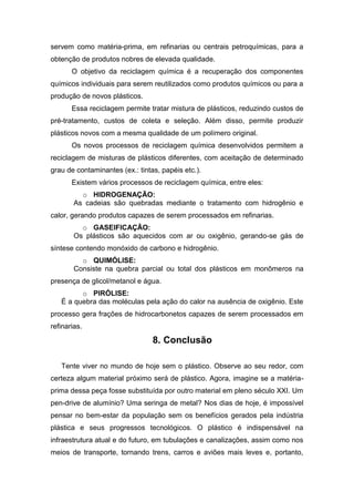 servem como matéria-prima, em refinarias ou centrais petroquímicas, para a
obtenção de produtos nobres de elevada qualidade.
O objetivo da reciclagem química é a recuperação dos componentes
químicos individuais para serem reutilizados como produtos químicos ou para a
produção de novos plásticos.
Essa reciclagem permite tratar mistura de plásticos, reduzindo custos de
pré-tratamento, custos de coleta e seleção. Além disso, permite produzir
plásticos novos com a mesma qualidade de um polímero original.
Os novos processos de reciclagem química desenvolvidos permitem a
reciclagem de misturas de plásticos diferentes, com aceitação de determinado
grau de contaminantes (ex.: tintas, papéis etc.).
Existem vários processos de reciclagem química, entre eles:
o HIDROGENAÇÃO:
As cadeias são quebradas mediante o tratamento com hidrogênio e
calor, gerando produtos capazes de serem processados em refinarias.
o GASEIFICAÇÃO:
Os plásticos são aquecidos com ar ou oxigênio, gerando-se gás de
síntese contendo monóxido de carbono e hidrogênio.
o QUIMÓLISE:
Consiste na quebra parcial ou total dos plásticos em monômeros na
presença de glicol/metanol e água.
o PIRÓLISE:
É a quebra das moléculas pela ação do calor na ausência de oxigênio. Este
processo gera frações de hidrocarbonetos capazes de serem processados em
refinarias.
8. Conclusão
Tente viver no mundo de hoje sem o plástico. Observe ao seu redor, com
certeza algum material próximo será de plástico. Agora, imagine se a matéria-
prima dessa peça fosse substituída por outro material em pleno século XXI. Um
pen-drive de alumínio? Uma seringa de metal? Nos dias de hoje, é impossível
pensar no bem-estar da população sem os benefícios gerados pela indústria
plástica e seus progressos tecnológicos. O plástico é indispensável na
infraestrutura atual e do futuro, em tubulações e canalizações, assim como nos
meios de transporte, tornando trens, carros e aviões mais leves e, portanto,
 