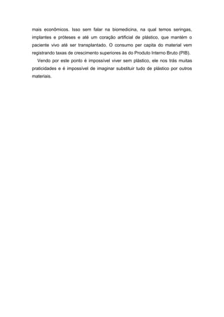 mais econômicos. Isso sem falar na biomedicina, na qual temos seringas,
implantes e próteses e até um coração artificial de plástico, que mantém o
paciente vivo até ser transplantado. O consumo per capita do material vem
registrando taxas de crescimento superiores às do Produto Interno Bruto (PIB).
Vendo por este ponto é impossível viver sem plástico, ele nos trás muitas
praticidades e é impossível de imaginar substituir tudo de plástico por outros
materiais.
 