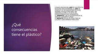 ¿Qué
consecuencias
tiene el plástico?
CONSECUENCIAS DEL USO DE PLÁSTICO EN
NUESTRA VIDA COTIDIANA. EL USO DE
PLÁSTICO SE HA CONVERTIDO EN ALGO
NORMAL EN NUESTROS DÍAS. SIN
EMBARGO, ESTÁN A LA VISTA LAS
CONSECUENCIAS QUE GENERAN EN
EL AMBIENTE Y EN LA SUPERVIVENCIA DE
ESPECIES. PODEMOS SUMAR
EL IMPACTO VISUAL EN TODO TIPO DE
LUGARES CONCURRIDOS PARA OCIO.
 