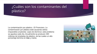 ¿Cuáles son los contaminantes del
plástico?
La contaminación por plástico - El Financiero. La
contaminación por plástico está causando daños
irreparables al planeta. Lejos de disminuir, este problema
se agudiza cada día. Anualmente se producen 300
millones de toneladas de plástico, de las cuales un alto
porcentaje termina en ríos y mares.
 