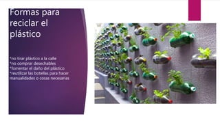 Formas para
reciclar el
plástico
*no tirar plástico a la calle
*no comprar desechables
*fomentar el daño del plástico
*reutilizar las botellas para hacer
manualidades o cosas necesarias
 