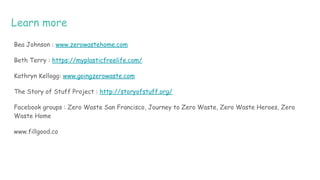 Learn more
Bea Johnson : www.zerowastehome.com
Beth Terry : https://myplasticfreelife.com/
Kathryn Kellogg: www.goingzerowaste.com
The Story of Stuff Project : http://storyofstuff.org/
Facebook groups : Zero Waste San Francisco, Journey to Zero Waste, Zero Waste Heroes, Zero
Waste Home
www.fillgood.co
 