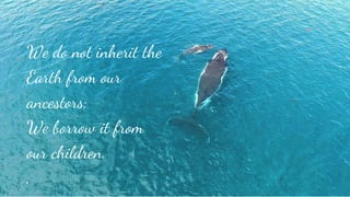 We do not inherit the
Earth from our
ancestors;
We borrow it from
our children.
.
 
