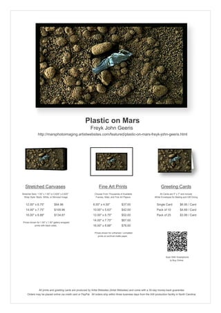 Plastic on Mars
                                                            Freyk John Geeris
                http://marsphotoimaging.artistwebsites.com/featured/plastic-on-mars-freyk-john-geeris.html




   Stretched Canvases                                               Fine Art Prints                                       Greeting Cards
Stretcher Bars: 1.50" x 1.50" or 0.625" x 0.625"                Choose From Thousands of Available                       All Cards are 5" x 7" and Include
  Wrap Style: Black, White, or Mirrored Image                    Frames, Mats, and Fine Art Papers                  White Envelopes for Mailing and Gift Giving


   12.00" x 6.75"                $94.96                        8.00" x 4.50"             $37.00                       Single Card            $6.95 / Card
   14.00" x 7.75"                $109.96                       10.00" x 5.63"            $42.00                       Pack of 10             $4.69 / Card
   16.00" x 8.88"                $134.87                       12.00" x 6.75"            $52.00                       Pack of 25             $3.99 / Card
                                                               14.00" x 7.75"            $67.00
 Prices shown for 1.50" x 1.50" gallery-wrapped
            prints with black sides.                           16.00" x 8.88"            $78.00

                                                                Prices shown for unframed / unmatted
                                                                   prints on archival matte paper.




                                                                                                                               Scan With Smartphone
                                                                                                                                  to Buy Online




                 All prints and greeting cards are produced by Artist Websites (Artist Websites) and come with a 30-day money-back guarantee.
     Orders may be placed online via credit card or PayPal. All orders ship within three business days from the AW production facility in North Carolina.
 
