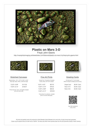 Plastic on Mars 3-D
                                                            Freyk John Geeris
           http://marsphotoimaging.artistwebsites.com/featured/plastic-on-mars-3-d-freyk-john-geeris.html




   Stretched Canvases                                               Fine Art Prints                                       Greeting Cards
Stretcher Bars: 1.50" x 1.50" or 0.625" x 0.625"                Choose From Thousands of Available                       All Cards are 5" x 7" and Include
  Wrap Style: Black, White, or Mirrored Image                    Frames, Mats, and Fine Art Papers                  White Envelopes for Mailing and Gift Giving


   12.00" x 6.88"                $131.96                       8.00" x 4.63"             $67.00                       Single Card            $6.95 / Card
   14.00" x 8.13"                $156.87                       10.00" x 5.75"            $78.00                       Pack of 10             $4.69 / Card
                                                               12.00" x 6.88"            $89.00                       Pack of 25             $3.99 / Card
 Prices shown for 1.50" x 1.50" gallery-wrapped
            prints with black sides.                           14.00" x 8.13"            $100.00

                                                                Prices shown for unframed / unmatted
                                                                   prints on archival matte paper.




                                                                                                                               Scan With Smartphone
                                                                                                                                  to Buy Online




                 All prints and greeting cards are produced by Artist Websites (Artist Websites) and come with a 30-day money-back guarantee.
     Orders may be placed online via credit card or PayPal. All orders ship within three business days from the AW production facility in North Carolina.
 