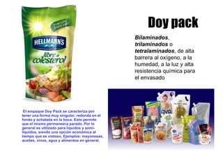 Doy pack El empaque Doy Pack se caracteriza por tener una forma muy singular, redonda en el fondo y achatada en la boca. Esto permite que el mismo permanezca parado. Por lo general es utilizado para líquidos y semi-líquidos, siendo una opción económica al tiempo que es vistoso. Ejemplos: mayonesas, aceites, vinos, agua y alimentos en general. Bilaminados ,  trilaminados  o  tetralaminados , de alta barrera al oxígeno, a la humedad, a la luz y alta resistencia química para el envasado   
