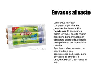 Envases al vacío Laminados impresos compuestos por  film de poliéster  laminado a  film coextruido  de siete capas, marca Cryovac, de alta barrera al oxigeno para envasado en atmósfera controlada, utilizado principalmente por la  industria cárnica . Pouches confeccionados con bilaminados o con coextrusiones de 5 capas para envasado de  alimentos congelados  como salmones al vacío.  