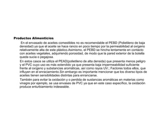 Productos Alimenticios En el envasado de aceites comestibles no es recomendable el PEBD (Polietileno de baja densidad) ya que el aceite se hace rancio en poco tiempo por la permeabilidad al oxígeno relativamente alta de este plástico.Asimismo, el PEBD se hincha lentamente en contacto con aceites vegetales, adquiriendo porosidad, de modo que la pared exterior de la botella queda sucia o pegajosa. En estos casos se utiliza el PEAD(polietileno de alta densida) que presenta menos peligro y el PVC cuyo uso es más extendido ya que presenta baja impermeabilidad suficiente frente al oxígeno y substancias aromáticas, así como rayos UV.; Factores todos ellos, que influyen en el enraciamiento.Sin embargo es importante mencionar que los diverso tipos de aceites tienen sensibilidades distintas para enranciarse. También para evitar la oxidación y o perdida de sustancias aromáticas en materias como vinagre por ejemplo, se usa envases de PVC ya que en este caso específico, la oxidación produce enturbiamiento indeseable. 
