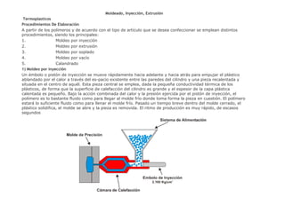 Moldeado, Inyección, Extrusión Termoplasticos Procedimientos De Elaboración A partir de los polímeros y de acuerdo con el tipo de artículo que se desea confeccionar se emplean distintos procedimientos, siendo los principales: 1.                                Moldeo por inyección  2.                                Moldeo por extrusión  3.                                Moldeo por soplado  4.                                Moldeo por vacío  5.                                Calandrado  1) Moldeo por inyección Un émbolo o pistón de inyección se mueve rápidamente hacia adelante y hacia atrás para empujar el plástico ablandado por el calor a través del es­pacio existente entre las paredes del cilindro y una pieza recalentada y situada en el centro de aquél. Esta pieza central se emplea, dada la pequeña conductividad térmica de los plásticos, de forma que la superficie de calefacción del cilindro es grande y el espesor de la capa plástica calentada es pequeño. Bajo la acción combinada del calor y la presión ejercida por el pistón de inyección, el polímero es lo bastante fluido como para llegar al molde frío donde toma forma la pieza en cuestión. El polímero estará lo suficiente fluido como para llenar el molde frío. Pasado un tiempo breve dentro del molde cerrado, el plástico solidifica, el molde se abre y la pieza es removida. El ritmo de producción es muy rápido, de  escasos segundos 