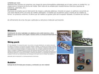 4) Moldeo por vacío Mediante este proceso se comprime una chapa de resina termoplástica ablandada por el calor contra un molde frío. La chapa toma y conserva la forma del molde. Este méto­do se emplea para revestimientos interiores (puertas de heladeras, gabinetes, etc.) 5) Calandrado El proceso se emplea para la fabricación de chapas y películas plásticas. Consiste en pasar un polímero convertido en una masa blanda entre una serie de rodillos calentados. A medida que el polímero pasa a través de los rodillos se forma" un producto uniforme. El último par d e  rodillos se ajustan para dar el espesor deseado. El sistema de rodi­llos  de enfriamiento da a las cha­pas o películas su estructura molecular permanente.   Blisters  Combinación de otros materiales con plásticos como cartón aluminio y otros plásticos que se suman como tapas o fondos contra un envase termoformado de plastico Sking pack El   más adaptable. El envase skin-pack, muy común en la gran distribución, se realiza colocando los objetos a envasar en una lámina de cartón impresa y tratada. La máquina se encarga de aplicar a los objetos una lámina de plástico (polietileno, surlyn u otro material) y mediante la aspiración de aire, la lámina se adquiere al objeto y lo suelda al cartón. Así, el objeto quedará bien fijado entre el cartón y el plástico, protegiéndolo de la acción del ambiente externo (polvos, óxido, etc.). Este método se utiliza mucho en el almacenamiento de piezas de repuesto. La elevada transparencia, la dificultad de apertura, la ausencia de moldes o matrices particulares y la capacidad de adaptarse a cualquier forma son las características que distinguen skin-pack como el envase más elástico y adecuado para la exposición o el almacenamiento de artículos .   Bubbler  burbuja de aire formada para envases y combinado con otro material 