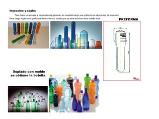 PREFORMA Inyeccion y soplo: Para hacer un envase a través de este proceso se necesita hacer una preforma en el proceso de inyeccion Para luego soplar esta preforma dentro de otro molde que ya tiene la forma de la botella final. Soplado con molde se obtiene la botella. 