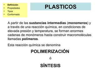 •   Definición
•   Propiedades            PLASTICOS
•   Tipos
•   Conformado


    A partir de las sustancias intermedias (monomeros) y
    a través de una reacción química, en condiciones de
    elevada presión y temperatura, se forman enormes
    cadenas de monómeros hasta construir macromoléculas
    llamadas polímeros.
    Esta reacción química se denomina

                  POLIMERIZACIÓN
                              ó

                        SÍNTESIS
 