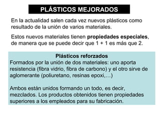 PLÁSTICOS MEJORADOS
En la actualidad salen cada vez nuevos plásticos como
resultado de la unión de varios materiales.
Estos nuevos materiales tienen propiedades especiales,
de manera que se puede decir que 1 + 1 es más que 2.

                     Plásticos reforzados
Formados por la unión de dos materiales: uno aporta
resistencia (fibra vidrio, fibra de carbono) y el otro sirve de
aglomerante (poliuretano, resinas epoxi,…)

Ambos están unidos formando un todo, es decir,
mezclados. Los productos obtenidos tienen propiedades
superiores a los empleados para su fabricación.
 