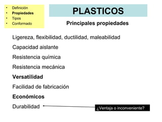 •   Definición
•   Propiedades                PLASTICOS
•   Tipos
•   Conformado              Principales propiedades

    Ligereza, flexibilidad, ductilidad, maleabilidad
    Capacidad aislante
    Resistencia química
    Resistencia mecánica
    Versatilidad
    Facilidad de fabricación
    Económicos
    Durabilidad                          ¿Ventaja o inconveniente?
 