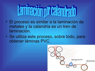 El proceso es similar a la laminación de metales y la calandria es un tren de laminación. Se utiliza este proceso, sobre todo, para obtener láminas PVC. Laminación por calandrado 