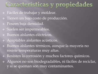    Fáciles de trabajar y moldear.
   Tienen un bajo costo de producción.
   Poseen baja densidad.
   Suelen ser impermeables.
   Buenos aislantes eléctricos.
   Aceptables aislantes acústicos.
   Buenos aislantes térmicos, aunque la mayoría no
    resiste temperaturas muy altas.
   Resisten la corrosión y muchos factores químicos.
   Algunos no son biodegradables, ni fáciles de reciclar,
    y si se queman son muy contaminantes.
 