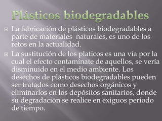    La fabricación de plásticos biodegradables a
    parte de materiales naturales, es uno de los
    retos en la actualidad.
   La sustitución de los platicos es una vía por la
    cual el efecto contamínate de aquellos, se vería
    disminuido en el medio ambiente. Los
    desechos de plásticos biodegradables pueden
    ser tratados como desechos orgánicos y
    eliminarlos en los depósitos sanitarios, donde
    su degradación se realice en exiguos periodo
    de tiempo.
 
