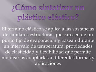 El termino elástico se aplica a las sustancias
de similares estructuras que carecen de un
punto fijo de evaporación y pasean durante
 un intervalo de temperatura, propiedades
  de elasticidad y flexibilidad que permite
moldearlas adaptarlas a diferentes formas y
                aplicaciones
 