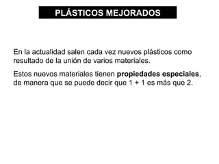 PLÁSTICOS MEJORADOS



En la actualidad salen cada vez nuevos plásticos como
resultado de la unión de varios materiales.
Estos nuevos materiales tienen propiedades especiales,
de manera que se puede decir que 1 + 1 es más que 2.
 