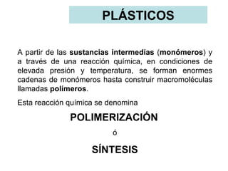 PLÁSTICOS

A partir de las sustancias intermedias (monómeros) y
a través de una reacción química, en condiciones de
elevada presión y temperatura, se forman enormes
cadenas de monómeros hasta construir macromoléculas
llamadas polímeros.
Esta reacción química se denomina

              POLIMERIZACIÓN
                          ó

                    SÍNTESIS
 