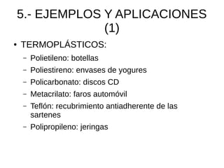 5.- EJEMPLOS Y APLICACIONES
                 (1)
●   TERMOPLÁSTICOS:
    –   Polietileno: botellas
    –   Poliestireno: envases de yogures
    –   Policarbonato: discos CD
    –   Metacrilato: faros automóvil
    –   Teflón: recubrimiento antiadherente de las
        sartenes
    –   Polipropileno: jeringas
 