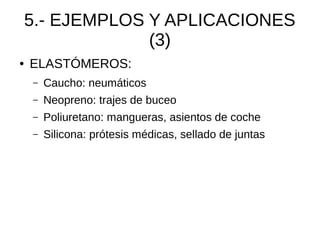 5.- EJEMPLOS Y APLICACIONES
                 (3)
●   ELASTÓMEROS:
    –   Caucho: neumáticos
    –   Neopreno: trajes de buceo
    –   Poliuretano: mangueras, asientos de coche
    –   Silicona: prótesis médicas, sellado de juntas
 