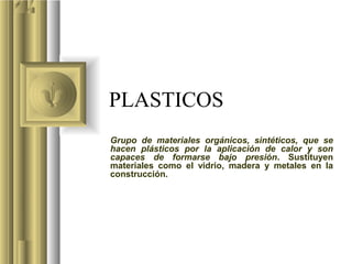 PLASTICOS
Grupo de materiales orgánicos, sintéticos, que se
hacen plásticos por la aplicación de calor y son
capaces de formarse bajo presión. Sustituyen
materiales como el vidrio, madera y metales en la
construcción.
 