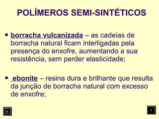  borracha vulcanizada – as cadeias de
borracha natural ficam interligadas pela
presença do enxofre, aumentando a sua
resistência, sem perder elasticidade;
 ebonite – resina dura e brilhante que resulta
da junção de borracha natural com excesso
de enxofre;
POLÍMEROS SEMI-SINTÉTICOS
 