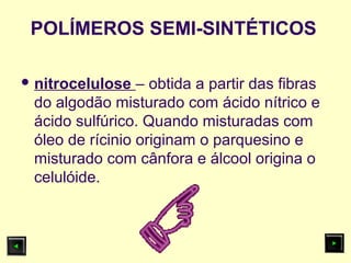 POLÍMEROS SEMI-SINTÉTICOS
 nitrocelulose – obtida a partir das fibras
do algodão misturado com ácido nítrico e
ácido sulfúrico. Quando misturadas com
óleo de rícinio originam o parquesino e
misturado com cânfora e álcool origina o
celulóide.
 