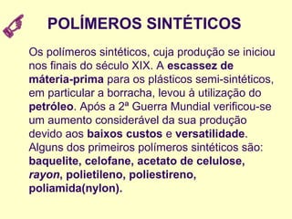 POLÍMEROS SINTÉTICOS
Os polímeros sintéticos, cuja produção se iniciou
nos finais do século XIX. A escassez de
máteria-prima para os plásticos semi-sintéticos,
em particular a borracha, levou à utilização do
petróleo. Após a 2ª Guerra Mundial verificou-se
um aumento considerável da sua produção
devido aos baixos custos e versatilidade.
Alguns dos primeiros polímeros sintéticos são:
baquelite, celofane, acetato de celulose,
rayon, polietileno, poliestireno,
poliamida(nylon).
 