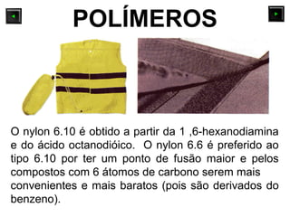 O nylon 6.10 é obtido a partir da 1 ,6-hexanodiamina
e do ácido octanodióico. O nylon 6.6 é preferido ao
tipo 6.10 por ter um ponto de fusão maior e pelos
compostos com 6 átomos de carbono serem mais
convenientes e mais baratos (pois são derivados do
benzeno).
POLÍMEROS
 