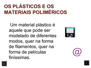 Um material plástico é
aquele que pode ser
modelado de diferentes
modos, quer na forma
de filamentos, quer na
forma de películas
finíssimas.
OS PLÁSTICOS E OS
MATERIAIS POLIMÉRICOS
 