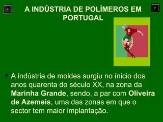  A indústria de moldes surgiu no ínicio dos
anos quarenta do século XX, na zona da
Marinha Grande, sendo, a par com Oliveira
de Azemeis, uma das zonas em que o
sector tem maior implantação.
A INDÚSTRIA DE POLÍMEROS EM
PORTUGAL
 