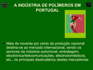  Mais de noventa por cento da produção nacional
destina-se ao mercado internacional, sendo os
sectores da indústria automóvel, embalagem,
electrónica/telecomunicações, electrodomésticos,
etc., os principais destinatários destas mercadorias.
A INDÚSTRIA DE POLÍMEROS EM
PORTUGAL
 