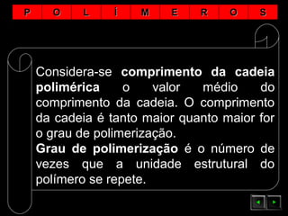 PP OO LL ÍÍ MM EE RR OO SS
Considera-se comprimento da cadeia
polimérica o valor médio do
comprimento da cadeia. O comprimento
da cadeia é tanto maior quanto maior for
o grau de polimerização.
Grau de polimerização é o número de
vezes que a unidade estrutural do
polímero se repete.
 