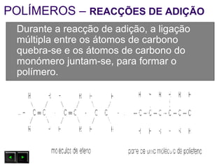 POLÍMEROS – REACÇÕES DE ADIÇÃO
Durante a reacção de adição, a ligação
múltipla entre os átomos de carbono
quebra-se e os átomos de carbono do
monómero juntam-se, para formar o
polímero.
 