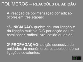 POLÍMEROS – REACÇÕES DE ADIÇÃO
A reacção de polimerização por adição
ocorre em três etapas:
1º- INICIAÇÃO- quebra de uma ligação π
da ligação múltipla C-C por acção de um
catalisador, radical livre, catião ou anião.
2º PROPAGAÇÃO- adição sucessiva de
unidades de monómeros, estabelecendo-se
ligações covalentes.
 