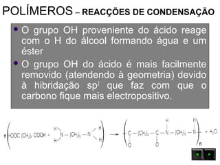 POLÍMEROS – REACÇÕES DE CONDENSAÇÃO
 O grupo OH proveniente do ácido reage
com o H do álcool formando água e um
éster
 O grupo OH do ácido é mais facilmente
removido (atendendo à geometria) devido
à hibridação sp2
que faz com que o
carbono fique mais electropositivo.
 
