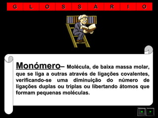 MonómeroMonómero–– Molécula, de baixa massa molar,Molécula, de baixa massa molar,
que se liga a outras através de ligações covalentes,que se liga a outras através de ligações covalentes,
verificando-se uma diminuição do número deverificando-se uma diminuição do número de
ligações duplas ou triplas ou libertando átomos queligações duplas ou triplas ou libertando átomos que
formam pequenas moléculas.formam pequenas moléculas.
GG LL OO SS SS ÁÁ RR II OO
 