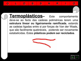 TermoplásticosTermoplásticos–– Este comportamento
deve-se ao facto das cadeias poliméricas terem uma
estrutura linear ou ligeiramente ramificada, estando
as cadeias ligadas entre si por forças de Van der Waals,
que são facilmente quebráveis, podendo ser novamente
estabelicidas. Estes plásticos podem ser reciclados.
GG LL OO SS SS ÁÁ RR II OO
 