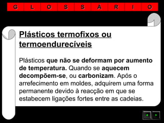 Plásticos termofixos ou
termoendurecíveis
Plásticos que não se deformam por aumento
de temperatura. Quando se aquecem
decompõem-se, ou carbonizam. Após o
arrefecimento em moldes, adquirem uma forma
permanente devido à reacção em que se
estabecem ligações fortes entre as cadeias.
GG LL OO SS SS ÁÁ RR II OO
 