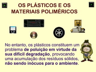 OS PLÁSTICOS E OS
MATERIAIS POLIMÉRICOS
No entanto, os plásticos constituem um
problema de poluição em virtude da
sua difícil degradação, provocando
uma acumulação dos resíduos sólidos,
não sendo inócuos para o ambiente.
 