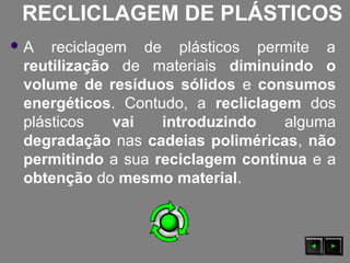 RECLICLAGEM DE PLÁSTICOS
 A reciclagem de plásticos permite a
reutilização de materiais diminuindo o
volume de resíduos sólidos e consumos
energéticos. Contudo, a recliclagem dos
plásticos vai introduzindo alguma
degradação nas cadeias poliméricas, não
permitindo a sua reciclagem continua e a
obtenção do mesmo material.
 