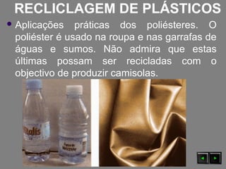 RECLICLAGEM DE PLÁSTICOS
 Aplicações práticas dos poliésteres. O
poliéster é usado na roupa e nas garrafas de
águas e sumos. Não admira que estas
últimas possam ser recicladas com o
objectivo de produzir camisolas.
 