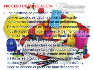 PROCESO DE FABRICACIÓN:
 Los plásticos se producen mediante la
polimerización, es decir la unión química de
monómeros transformándose en polímeros.
Para la fabricación de plásticos es necesario que la
industria petroquímica suministre los monómeros y
junto con la adición de diversos tipos de aditivos, se
logra modificar sus propiedades.
El tamaño y la estructura de la molécula del
polímero determinan las propiedades de los
distintos plásticos. En su estado más básico, los
plásticos se producen como polvos, gránulos,
líquidos y soluciones. Aplicando luego presión y
calor se obtiene el producto final deseado de
 